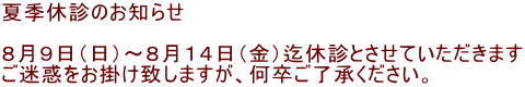 夏季休診のお知らせ  ８月９日（日）～８月１４日（金）迄休診とさせていただきます ご迷惑をお掛け致しますが、何卒ご了承ください。 