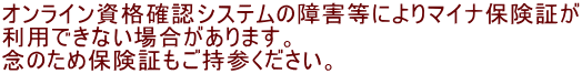 オンライン資格確認システムの障害等によりマイナ保険証が 利用できない場合があります。 念のため保険証もご持参ください。