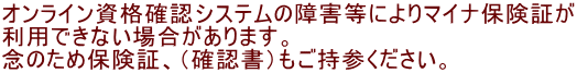 オンライン資格確認システムの障害等によりマイナ保険証が 利用できない場合があります。 念のため保険証、（確認書）もご持参ください。