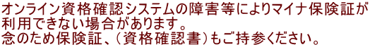 オンライン資格確認システムの障害等によりマイナ保険証が 利用できない場合があります。 念のため保険証、（資格確認書）もご持参ください。