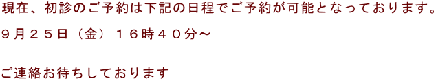 現在、初診のご予約は下記の日程でご予約が可能となっております。  ９月２５日（金）１６時４０分～   ご連絡お待ちしております